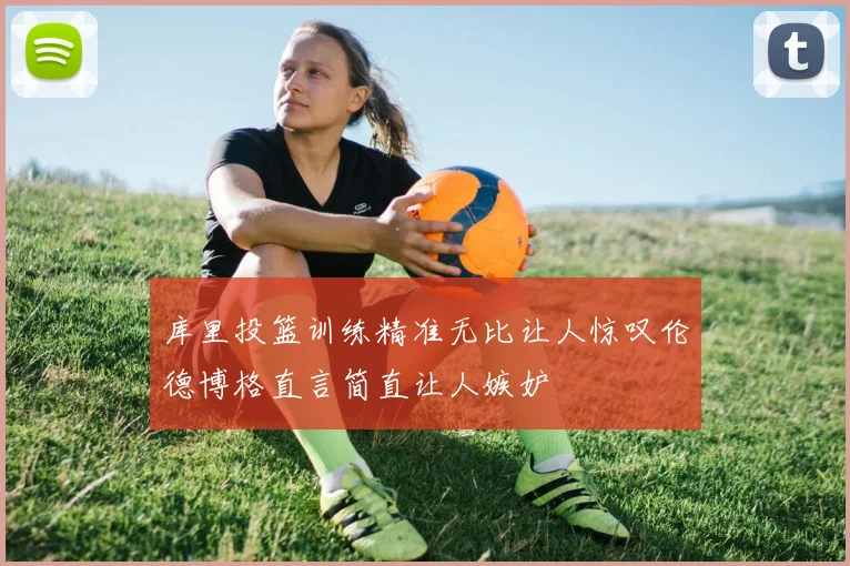 库里投篮训练精准无比让人惊叹伦德博格直言简直让人嫉妒